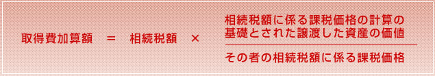 取得費加算額 = 相続税額 × 相続税額に係る課税価格の計算の基礎とされた譲渡した資産の価値/その者の相続税額に係る課税価格
